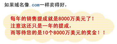 如果域名像.com一样卖得好，每年的销售提成就是8000万美元了！注意这还只是一年的提成，而等待您的是10个8000万美元的奖金！！