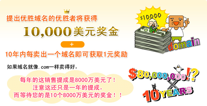 提出优胜域名的优胜者将获得 10,000美元奖金 + 10年内每卖出一个域名即可获取1元奖励 如果域名就像.com一样卖得好，每年的这销售提成是8000万美元了！注意这还只是一年的提成，而等待您的是10个8000万美元的奖金！！