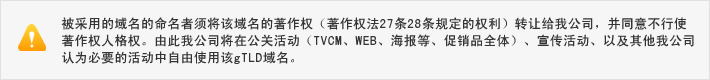 被采用的域名的命名者须将该域名的著作权（著作权法27条28条规定的权利）转让给我公司，并同意不行使著作权人格权。由此我公司将在公关活动（TVCM、WEB、海报等、促销品全体）、宣传活动、以及其他我公司认为必要的活动中自由使用该gTLD域名。