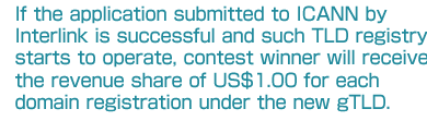 If the application submitted to ICANN by Interlink is successful and such TLD registry starts to operate, contest winner will receive the revenue share of US$1.00 for each domain registration under the new gTLD. 