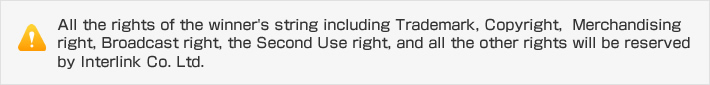 All the rights of the winner's string including Trademark, Copyright,  Merchandising right, Broadcast right, the Second Use right, and all the other rights will be reserved by Interlink Co. Ltd.