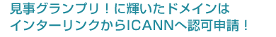 見事グランプリ！に輝いたドメインはインターリンクからICANNへ認可申請！