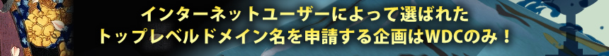 インターネットユーザーによって選ばれたトップレベルドメイン名を申請する企画はWDCのみ！