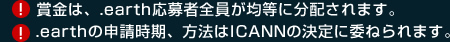 賞金は、.earth応募者全員が均等に分配されます。.earthの申請時期、方法はICANNの決定に委ねられます。