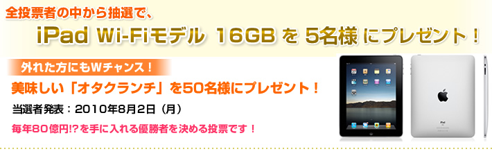 全投票者の中から抽選で、iPad Wi-Fiモデル 16GBを5名様にプレゼント！投票期間　：2010年6月16日(水)～7月18日(日) 当選者発表：2010年8月2日（月）毎年80億円!?を手に入れる優勝者を決める投票です！