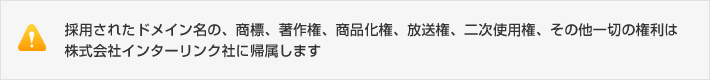 採用されたドメイン名の、商標、著作権、商品化権、放送権、二次使用権、その他一切の権利は株式会社インターリンク社に帰属します